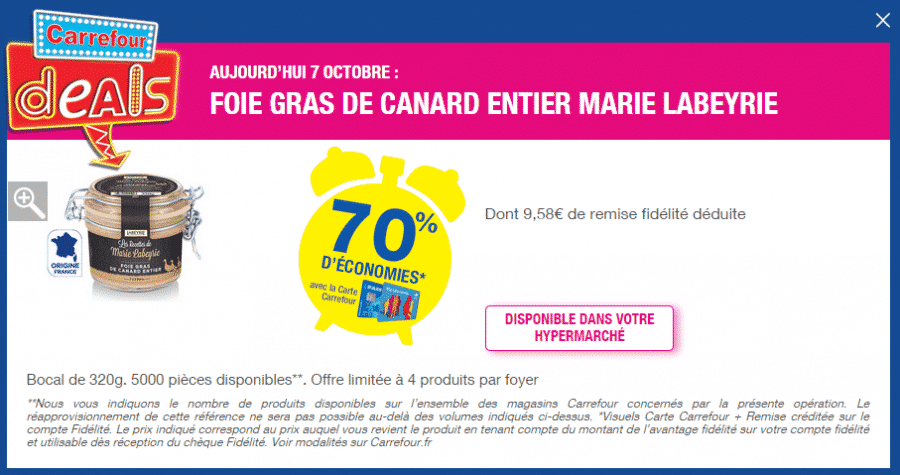 Si vous avez un magasin Carrefour proche de chez vous et que vous aimez le foie gras, aujourd’hui le Deal Carrefour du jour est ne pas rater ! En effet toute la journée (mais dans la limite des stocks) vous pourrez obtenir le Foie gras de canard entier Marie Labeyrie 320g à seulement 4,11 euros soit 70% moins cher que son prix habituel ! L’économie de 70%, soit 9,58 euros est crédité sur votre carte Carrefour lors du passage en caisse. Attention offre valable uniquement en magasin le 7 octobre et dans la limite de 5000 pièces. Vous avez droit à 4 foies gras par carte. 