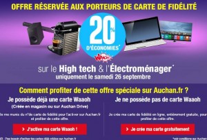 Il va y avoir de la bonne affaire dans l’air samedi chez Auchan avec une offre assez exceptionnelle car l’enseigne d’hyper va proposer de vous crédité 20% de votre achats dans le rayon Electroménager et High-tech sur votre carte Waooh ! Le samedi 25 septembre est donc le jour pour aller jeter un œil sur le site (offre uniquement valable en ligne) afin de profiter de cette offre de cagnotage ultra intéressante. Si vous avez un carte de fidélité Auchan faite en magasin vous pouvez déjà dès à présent l’activer pour quel fonctionne aussi sur le site Auchan et si vous n’en n’avez pas encore la faire gratuitement en ligne. Auchan nous a déjà habitués à nous offrir des 20% de crédit sur des catégories d’articles mais jamais sur des rayons comme l’électroménager ou High-tech, ça peut vite représenter de l’argent… Allez sur le site Auchan L’offre est valable uniquement le samedi 26septembre ! Les rayons qui bénéficient de l’offre de cagnotage de 20% sont : TV, PC portable, PC bureau, écran PC, tablette, téléphonie mobile, téléphonie fixe, Home cinema, lecteur DVD, vidéoprojecteur et tout l'électroménager !! IMPORTANT : n’oubliez pas de bien reporter votre numéro de carte Auchan lors de la validation de votre panier afin que le vôtre crédit soit bien ajouté sur votre compte Waaoh! Chaque offre est limitée pour un même produit à 5 cagnottes maximum par client sur la durée de l'opération et à 30 pour l'achat de vins ou de Champagne (soit 5 cartons de 6 bouteilles). Non valable sur les articles du Marketplace. Cagnottez un max euros avec votre Carte fidélité gratuite Auchan Waaoh Allez sur le site Auchan